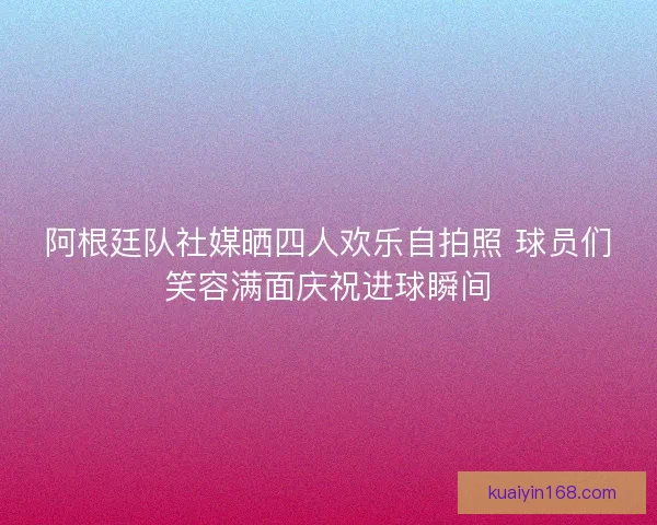 阿根廷队社媒晒四人欢乐自拍照 球员们笑容满面庆祝进球瞬间